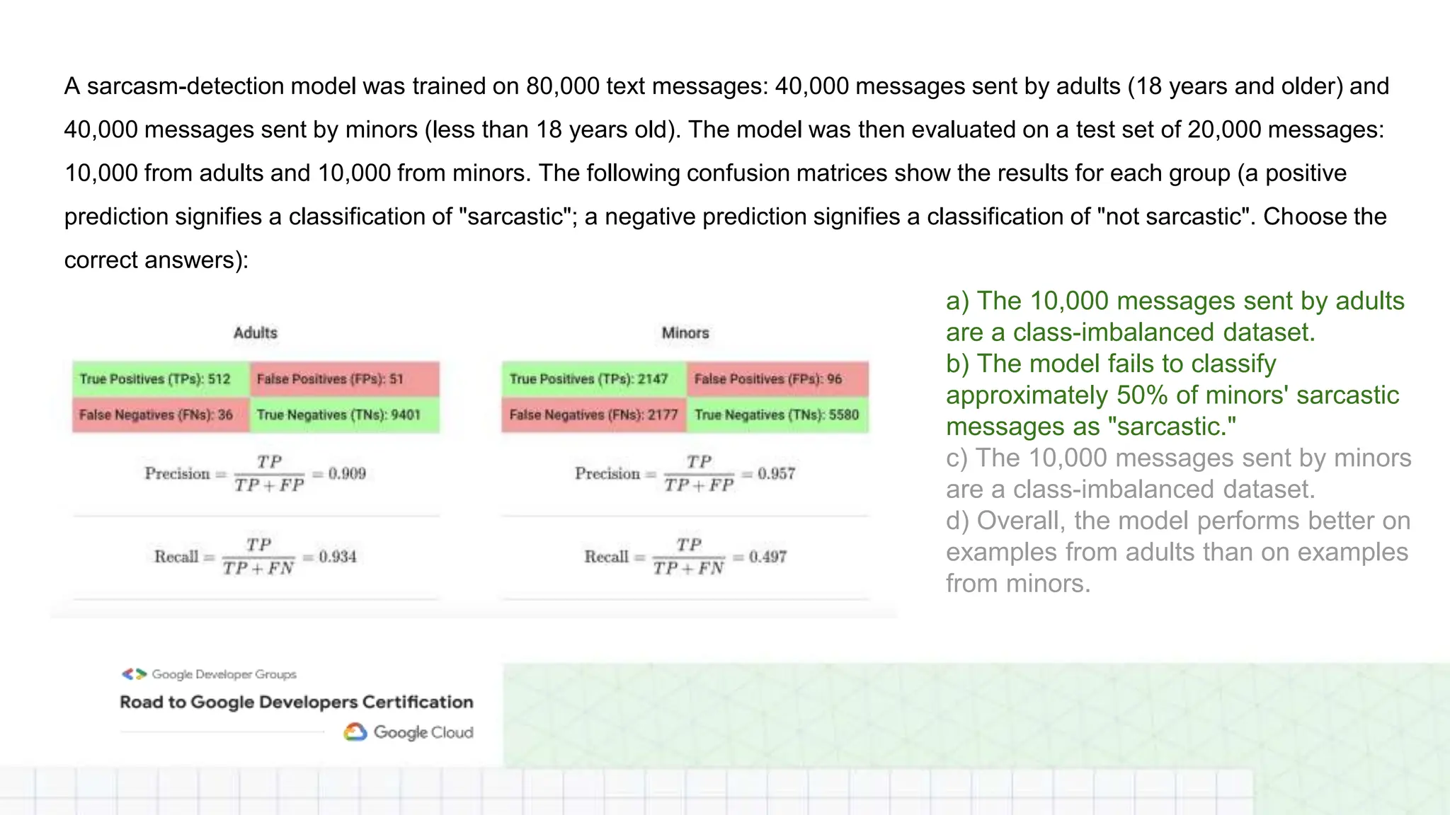 A sarcasm-detection model was trained on 80,000 text messages: 40,000 messages sent by adults (18 years and older) and
40,000 messages sent by minors (less than 18 years old). The model was then evaluated on a test set of 20,000 messages:
10,000 from adults and 10,000 from minors. The following confusion matrices show the results for each group (a positive
prediction signifies a classification of "sarcastic"; a negative prediction signifies a classification of "not sarcastic". Choose the
correct answers):
a) The 10,000 messages sent by adults
are a class-imbalanced dataset.
b) The model fails to classify
approximately 50% of minors' sarcastic
messages as "sarcastic."
c) The 10,000 messages sent by minors
are a class-imbalanced dataset.
d) Overall, the model performs better on
examples from adults than on examples
from minors.
 