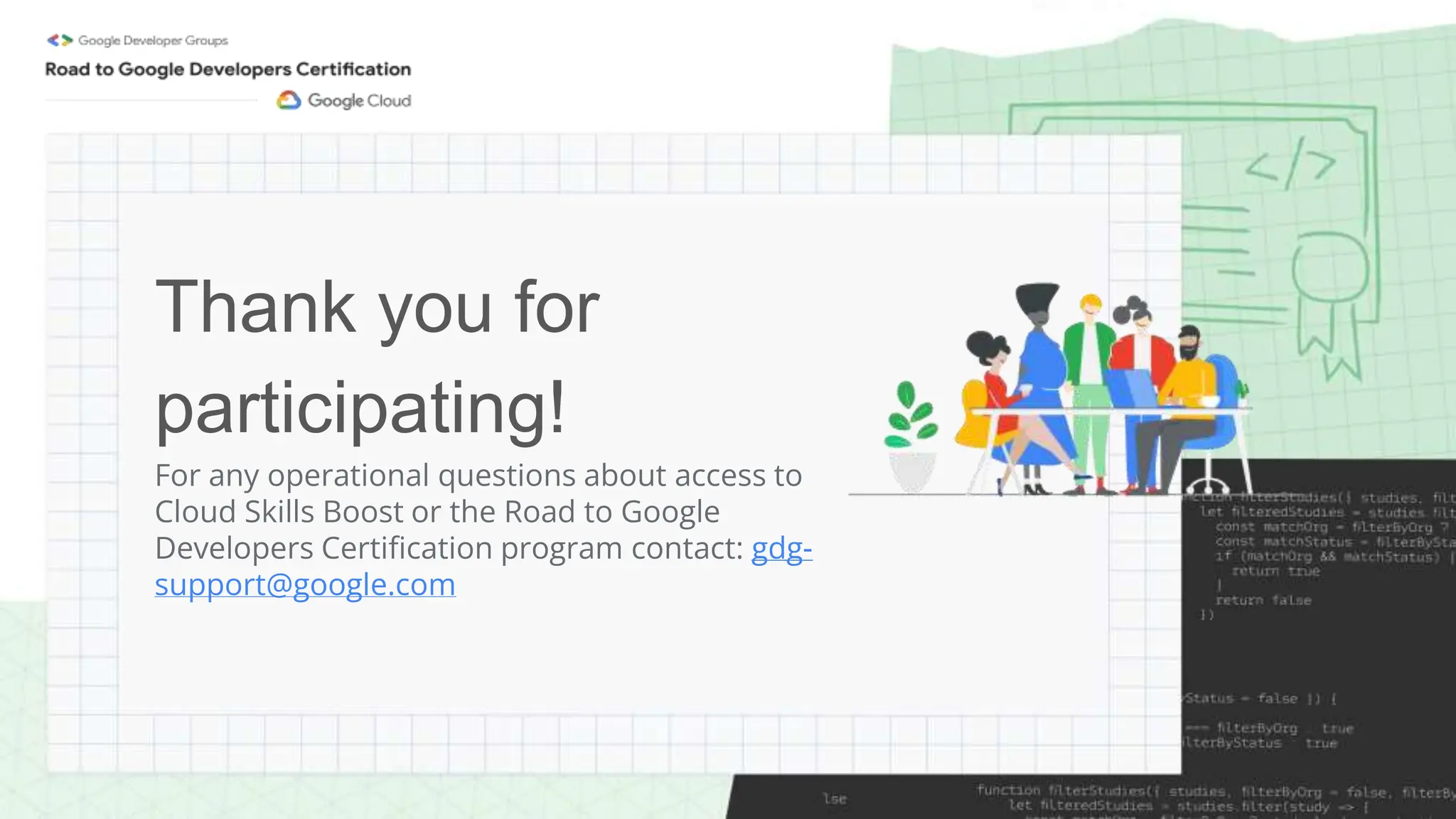 Thank you for
participating!
For any operational questions about access to
Cloud Skills Boost or the Road to Google
Developers Certification program contact: gdg-
support@google.com
 