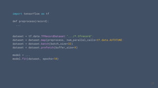 import tensorflow as tf
def preprocess(record):
...
dataset = tf.data.TFRecordDataset(".../*.tfrecord")
dataset = dataset.map(preprocess, num_parallel_calls=tf.data.AUTOTUNE)
dataset = dataset.batch(batch_size=32)
dataset = dataset.prefetch(buffer_size=X)
model = ...
model.fit(dataset, epochs=10)
28
28
28
 