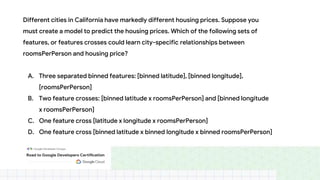 Different cities in California have markedly different housing prices. Suppose you
must create a model to predict the housing prices. Which of the following sets of
features, or features crosses could learn city-specific relationships between
roomsPerPerson and housing price?
A. Three separated binned features: [binned latitude], [binned longitude],
[roomsPerPerson]
B. Two feature crosses: [binned latitude x roomsPerPerson] and [binned longitude
x roomsPerPerson]
C. One feature cross [latitude x longitude x roomsPerPerson]
D. One feature cross [binned latitude x binned longitude x binned roomsPerPerson]
 