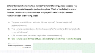 Different cities in California have markedly different housing prices. Suppose you
must create a model to predict the housing prices. Which of the following sets of
features, or features crosses could learn city-specific relationships between
roomsPerPerson and housing price?
A. Three separated binned features: [binned latitude], [binned longitude],
[roomsPerPerson]
B. Two feature crosses: [binned latitude x roomsPerPerson] and [binned longitude
x roomsPerPerson]
C. One feature cross [latitude x longitude x roomsPerPerson]
D. One feature cross [binned latitude x binned longitude x binned roomsPerPerson]
 