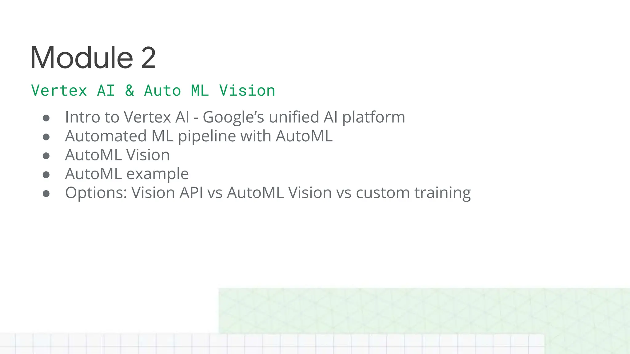 ● Intro to Vertex AI - Google’s unified AI platform
● Automated ML pipeline with AutoML
● AutoML Vision
● AutoML example
● Options: Vision API vs AutoML Vision vs custom training
Module 2
Vertex AI & Auto ML Vision
 