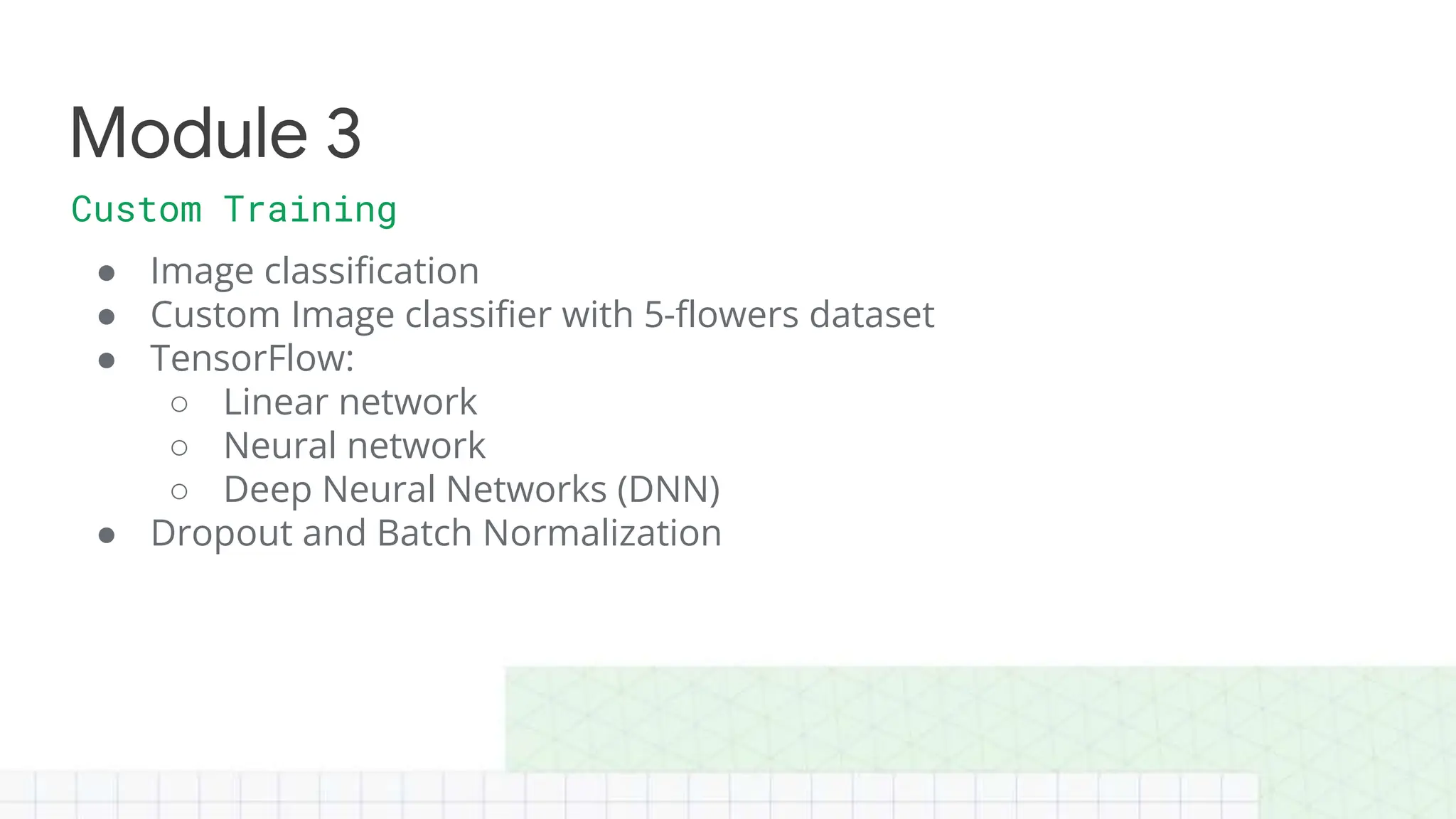 ● Image classification
● Custom Image classifier with 5-flowers dataset
● TensorFlow:
○ Linear network
○ Neural network
○ Deep Neural Networks (DNN)
● Dropout and Batch Normalization
Module 3
Custom Training
 