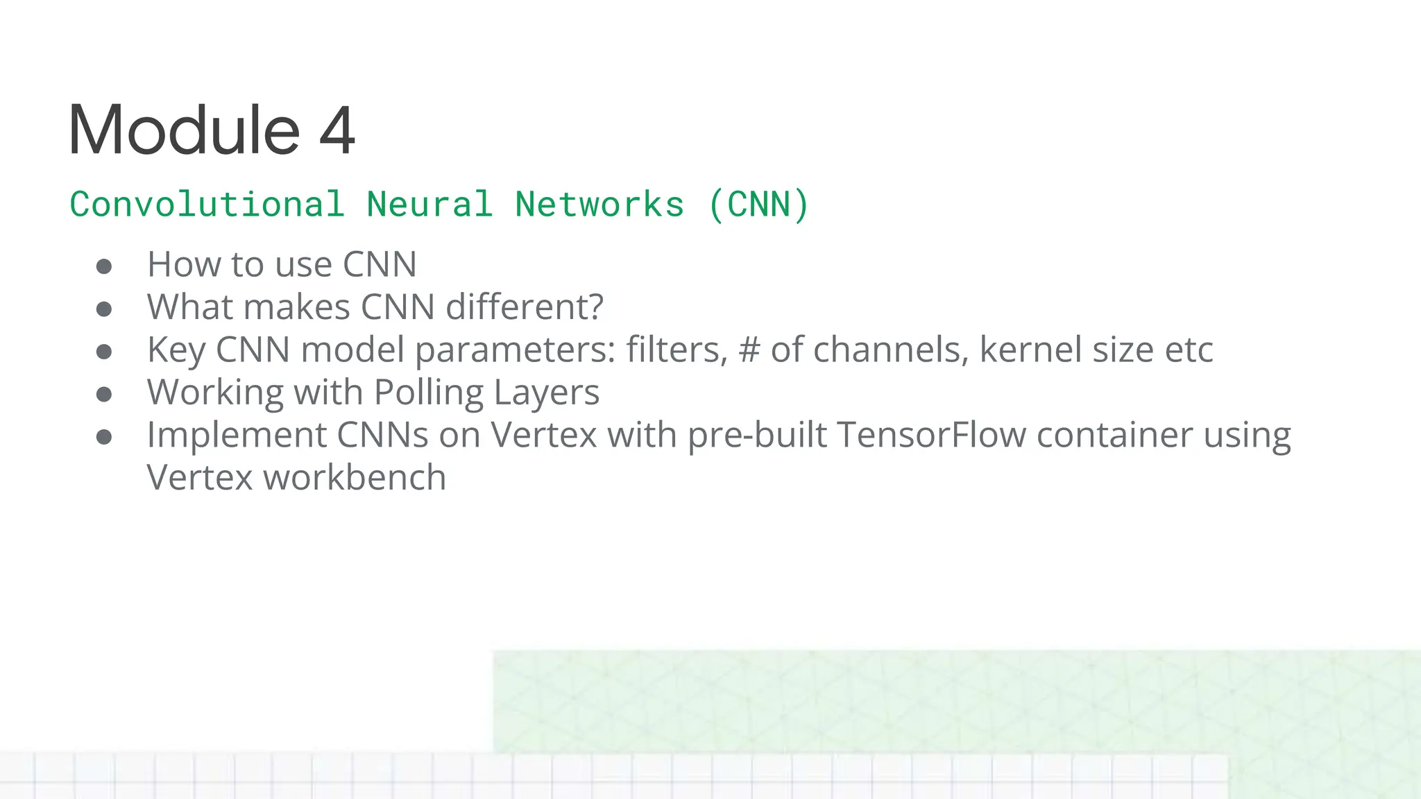 ● How to use CNN
● What makes CNN different?
● Key CNN model parameters: filters, # of channels, kernel size etc
● Working with Polling Layers
● Implement CNNs on Vertex with pre-built TensorFlow container using
Vertex workbench
Module 4
Convolutional Neural Networks (CNN)
 