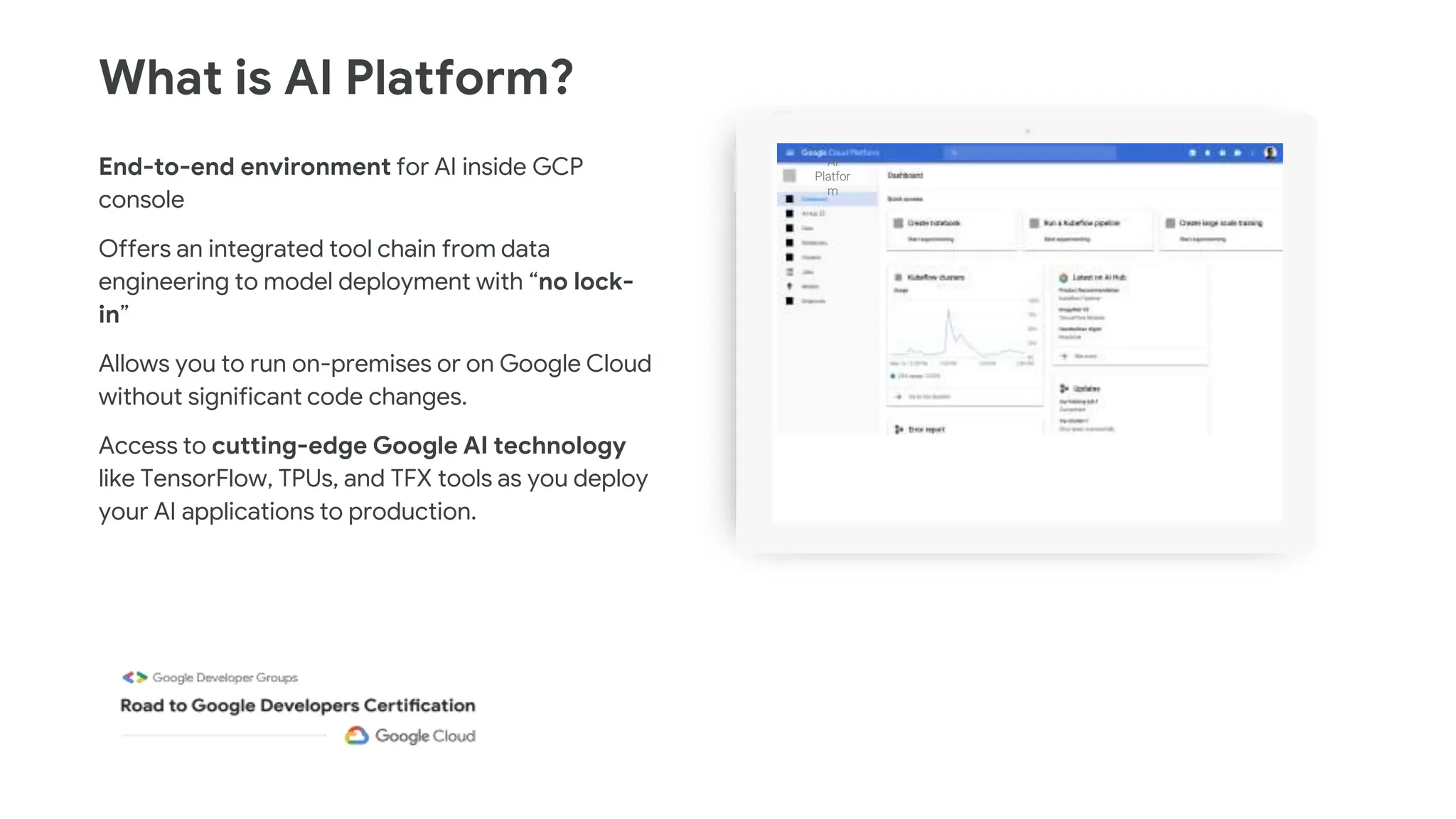 End-to-end environment for AI inside GCP
console
Offers an integrated tool chain from data
engineering to model deployment with “no lock-
in”
Allows you to run on-premises or on Google Cloud
without significant code changes.
Access to cutting-edge Google AI technology
like TensorFlow, TPUs, and TFX tools as you deploy
your AI applications to production.
What is AI Platform?
AI
Platfor
m
 