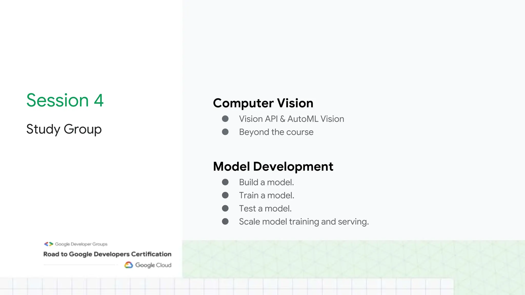 Session 4
Study Group
Computer Vision
● Vision API & AutoML Vision
● Beyond the course
Model Development
● Build a model.
● Train a model.
● Test a model.
● Scale model training and serving.
 