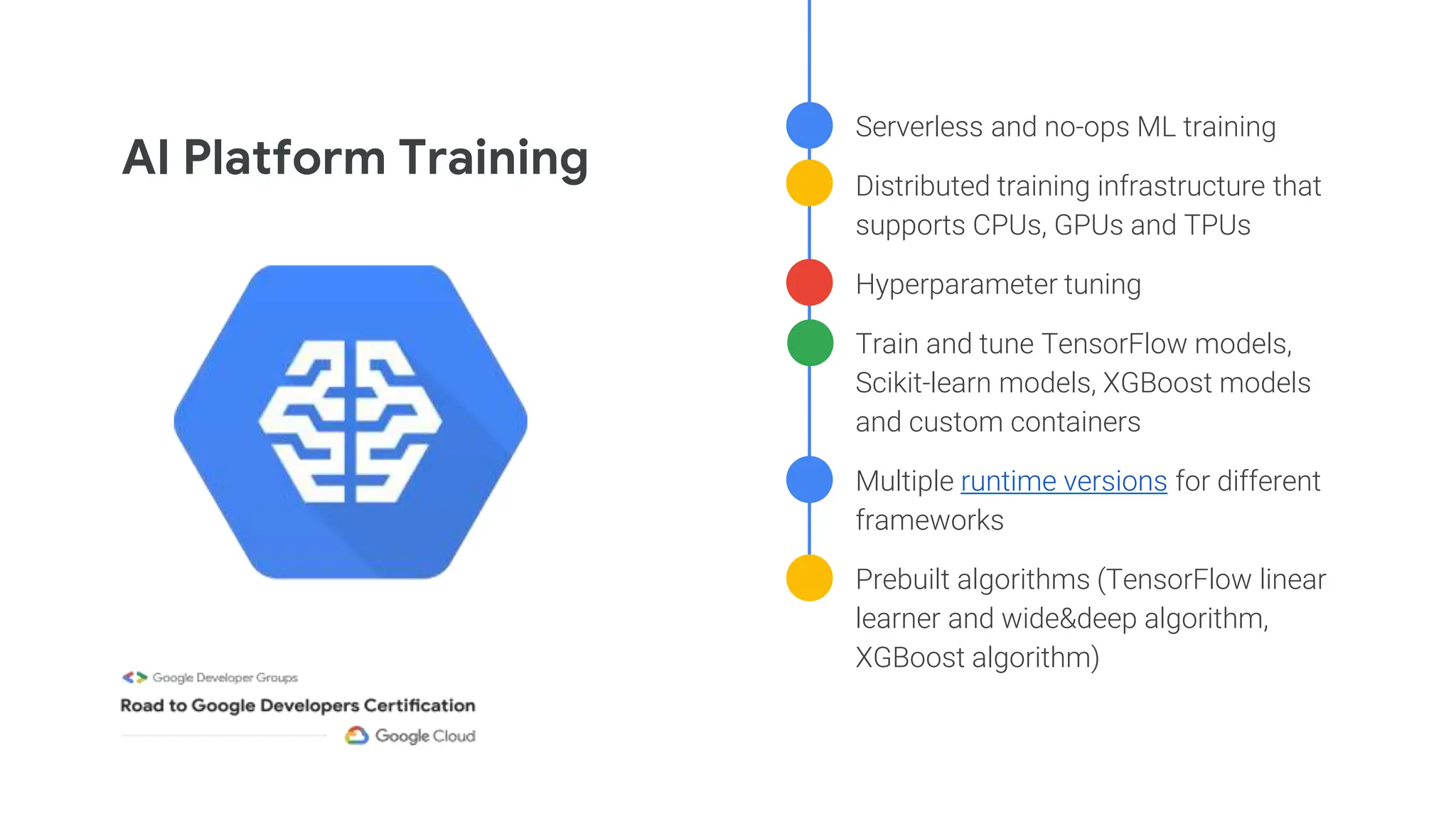 ● Serverless and no-ops ML training
● Distributed training infrastructure that
supports CPUs, GPUs and TPUs
● Hyperparameter tuning
● Train and tune TensorFlow models,
Scikit-learn models, XGBoost models
and custom containers
● Multiple runtime versions for different
frameworks
● Prebuilt algorithms (TensorFlow linear
learner and wide&deep algorithm,
XGBoost algorithm)
AI Platform Training
 