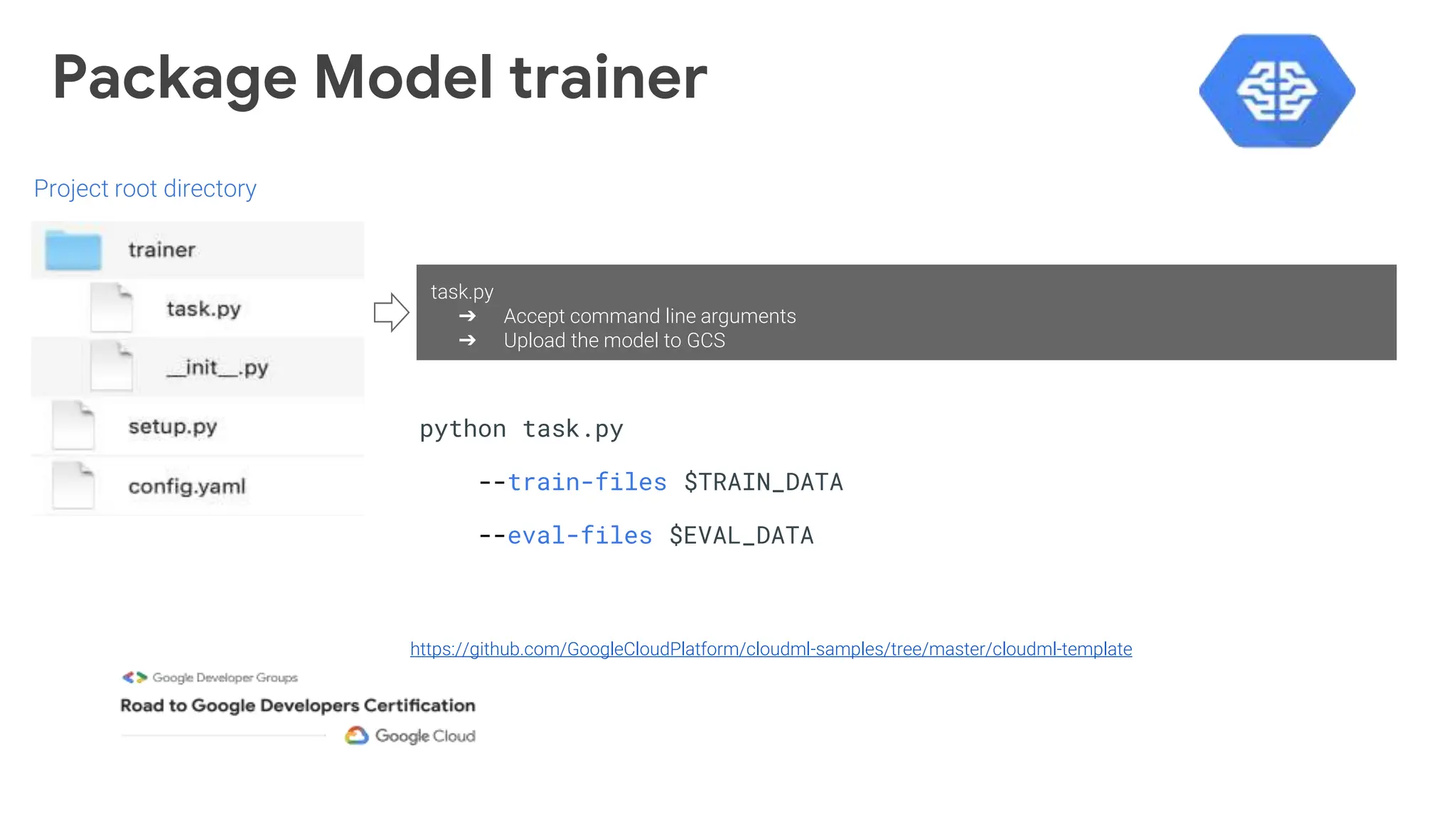 Package Model trainer
https://github.com/GoogleCloudPlatform/cloudml-samples/tree/master/cloudml-template
Project root directory
python task.py
--train-files $TRAIN_DATA
--eval-files $EVAL_DATA
task.py
➔ Accept command line arguments
➔ Upload the model to GCS
 