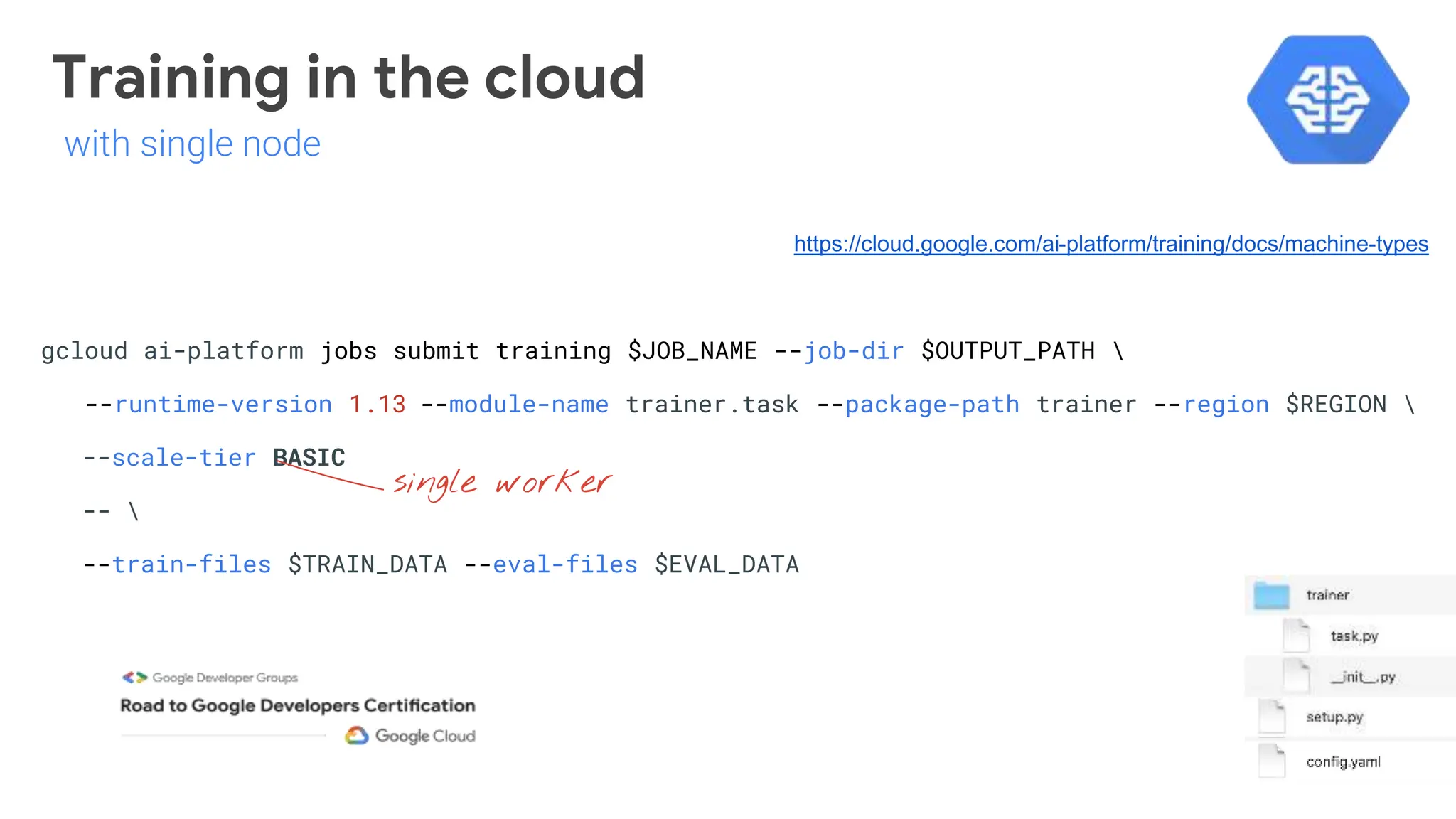 gcloud ai-platform jobs submit training $JOB_NAME --job-dir $OUTPUT_PATH 
--runtime-version 1.13 --module-name trainer.task --package-path trainer --region $REGION 
--scale-tier BASIC
-- 
--train-files $TRAIN_DATA --eval-files $EVAL_DATA
single worker
https://cloud.google.com/ai-platform/training/docs/machine-types
Training in the cloud
with single node
 
