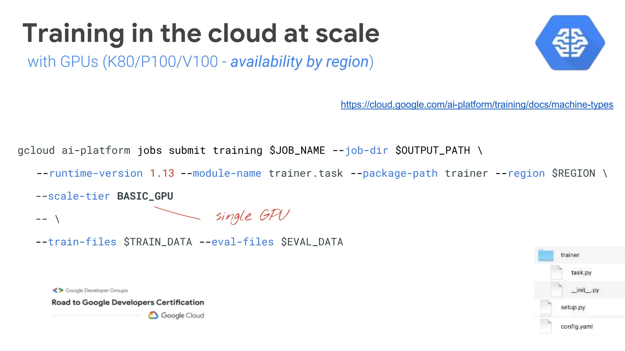Training in the cloud at scale
gcloud ai-platform jobs submit training $JOB_NAME --job-dir $OUTPUT_PATH 
--runtime-version 1.13 --module-name trainer.task --package-path trainer --region $REGION 
--scale-tier BASIC_GPU
-- 
--train-files $TRAIN_DATA --eval-files $EVAL_DATA
single GPU
https://cloud.google.com/ai-platform/training/docs/machine-types
with GPUs (K80/P100/V100 - availability by region)
 