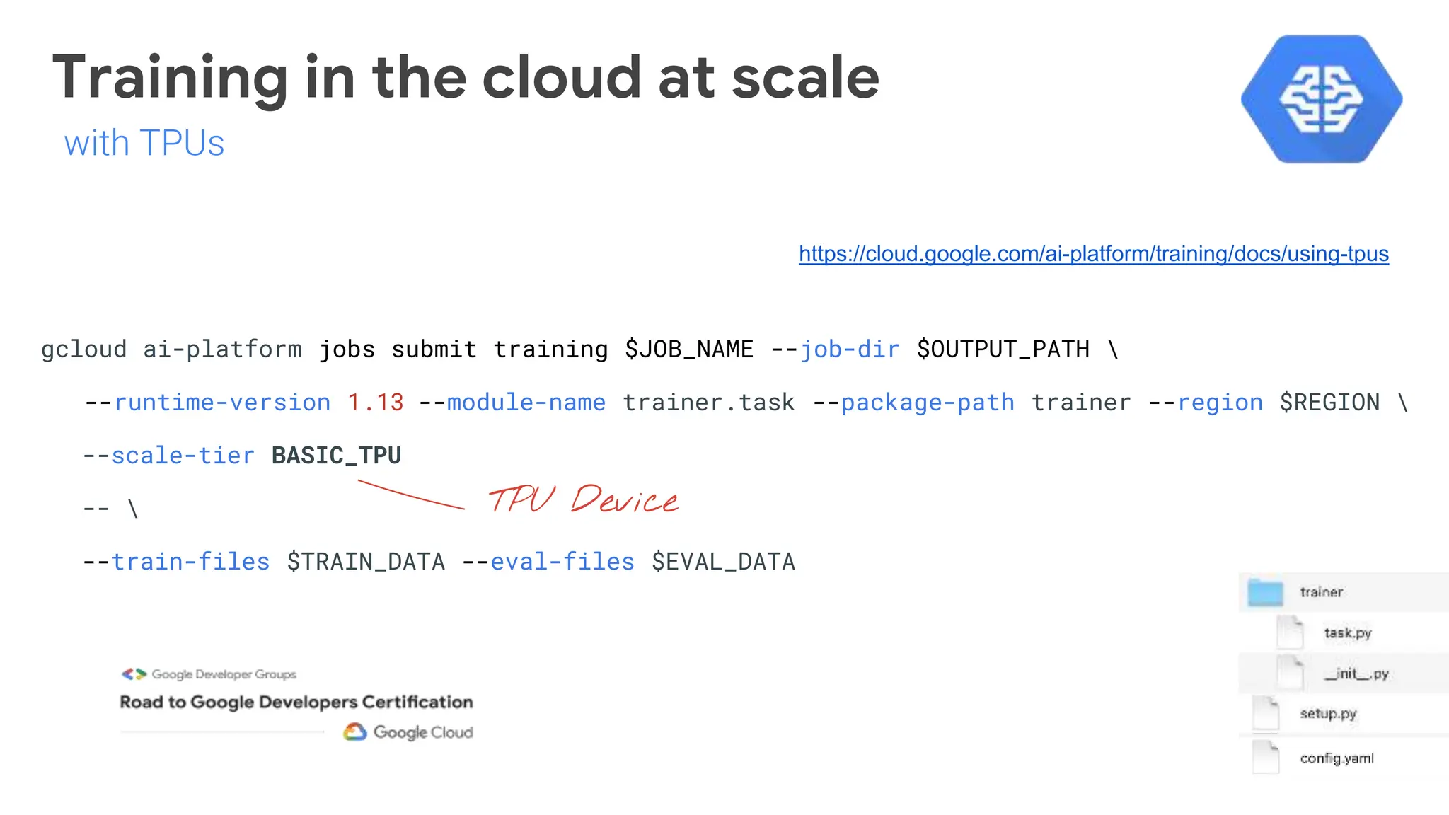 Training in the cloud at scale
gcloud ai-platform jobs submit training $JOB_NAME --job-dir $OUTPUT_PATH 
--runtime-version 1.13 --module-name trainer.task --package-path trainer --region $REGION 
--scale-tier BASIC_TPU
-- 
--train-files $TRAIN_DATA --eval-files $EVAL_DATA
TPU Device
https://cloud.google.com/ai-platform/training/docs/using-tpus
with TPUs
 