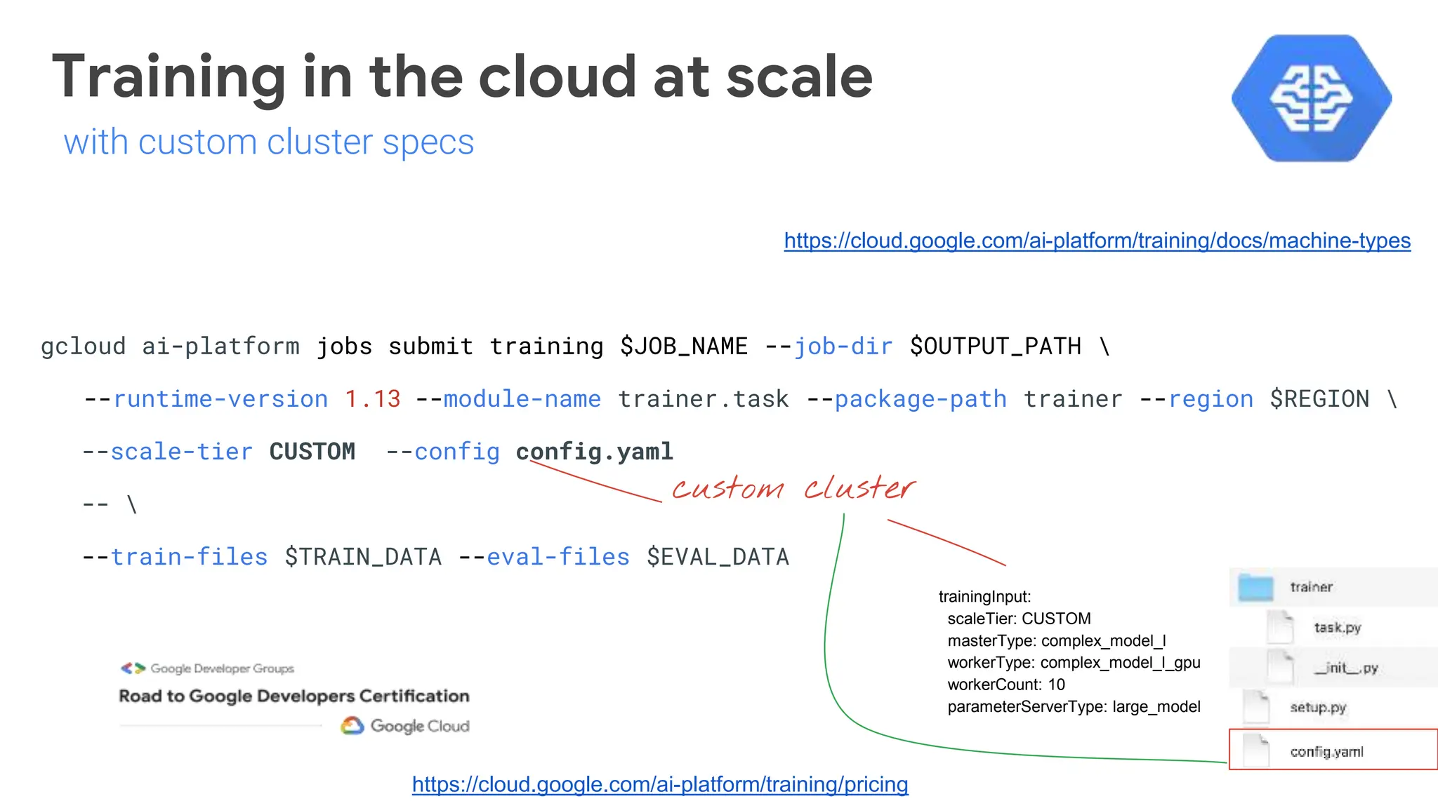 gcloud ai-platform jobs submit training $JOB_NAME --job-dir $OUTPUT_PATH 
--runtime-version 1.13 --module-name trainer.task --package-path trainer --region $REGION 
--scale-tier CUSTOM --config config.yaml
-- 
--train-files $TRAIN_DATA --eval-files $EVAL_DATA
custom cluster
https://cloud.google.com/ai-platform/training/docs/machine-types
trainingInput:
scaleTier: CUSTOM
masterType: complex_model_l
workerType: complex_model_l_gpu
workerCount: 10
parameterServerType: large_model
https://cloud.google.com/ai-platform/training/pricing
Training in the cloud at scale
with custom cluster specs
 