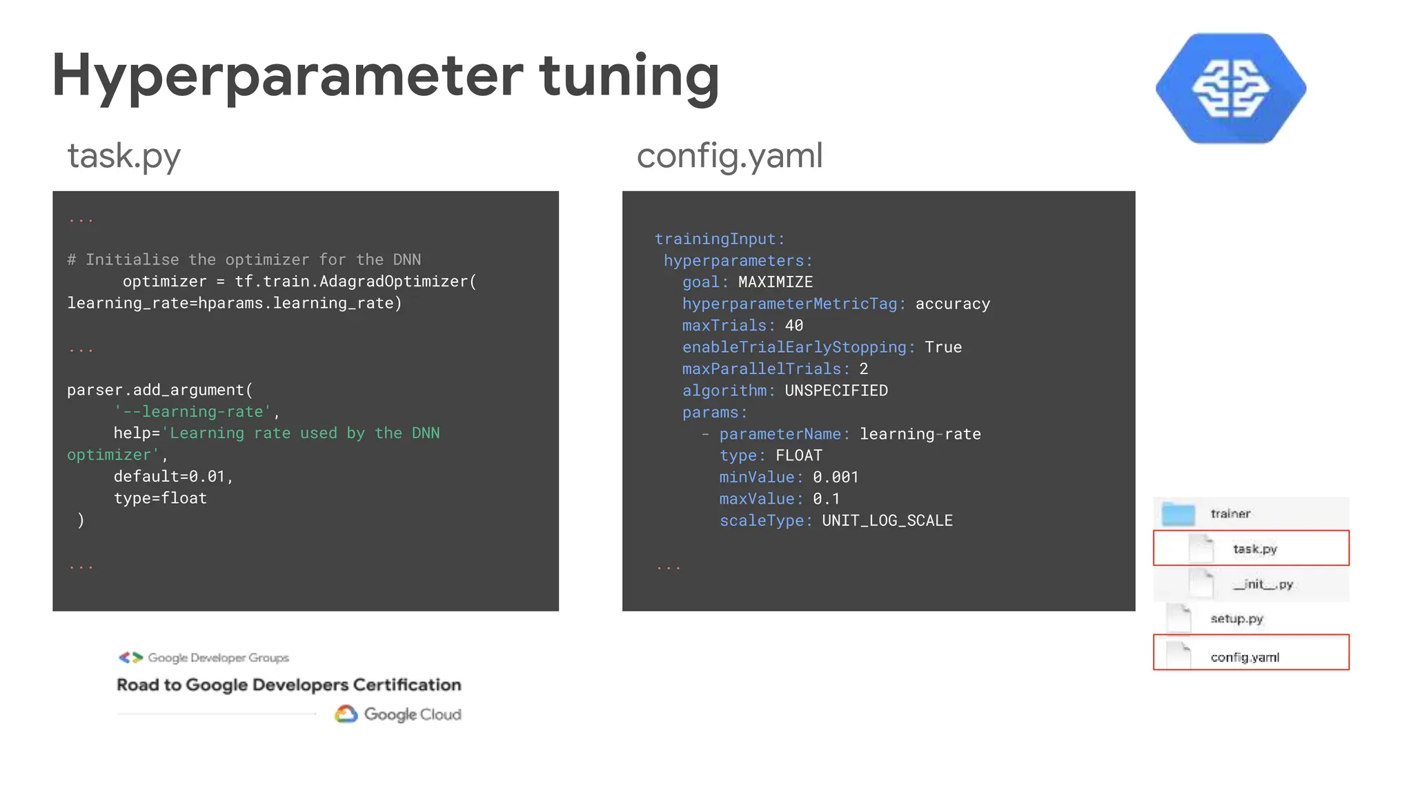 trainingInput:
hyperparameters:
goal: MAXIMIZE
hyperparameterMetricTag: accuracy
maxTrials: 40
enableTrialEarlyStopping: True
maxParallelTrials: 2
algorithm: UNSPECIFIED
params:
- parameterName: learning-rate
type: FLOAT
minValue: 0.001
maxValue: 0.1
scaleType: UNIT_LOG_SCALE
...
...
# Initialise the optimizer for the DNN
optimizer = tf.train.AdagradOptimizer(
learning_rate=hparams.learning_rate)
...
parser.add_argument(
'--learning-rate',
help='Learning rate used by the DNN
optimizer',
default=0.01,
type=float
)
...
config.yaml
task.py
Hyperparameter tuning
 