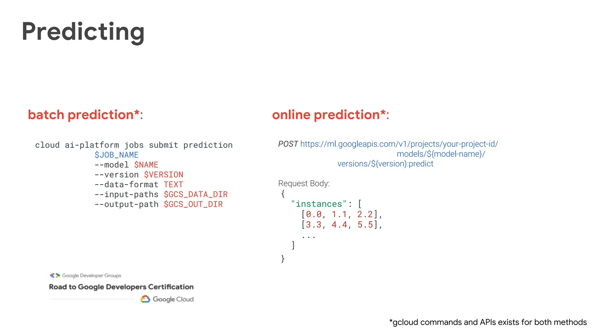 Predicting
POST https://ml.googleapis.com/v1/projects/your-project-id/
models/${model-name}/
versions/${version}:predict
Request Body:
{
"instances": [
[0.0, 1.1, 2.2],
[3.3, 4.4, 5.5],
...
]
}
batch prediction*: online prediction*:
cloud ai-platform jobs submit prediction
$JOB_NAME
--model $NAME
--version $VERSION
--data-format TEXT
--input-paths $GCS_DATA_DIR
--output-path $GCS_OUT_DIR
*gcloud commands and APIs exists for both methods
 