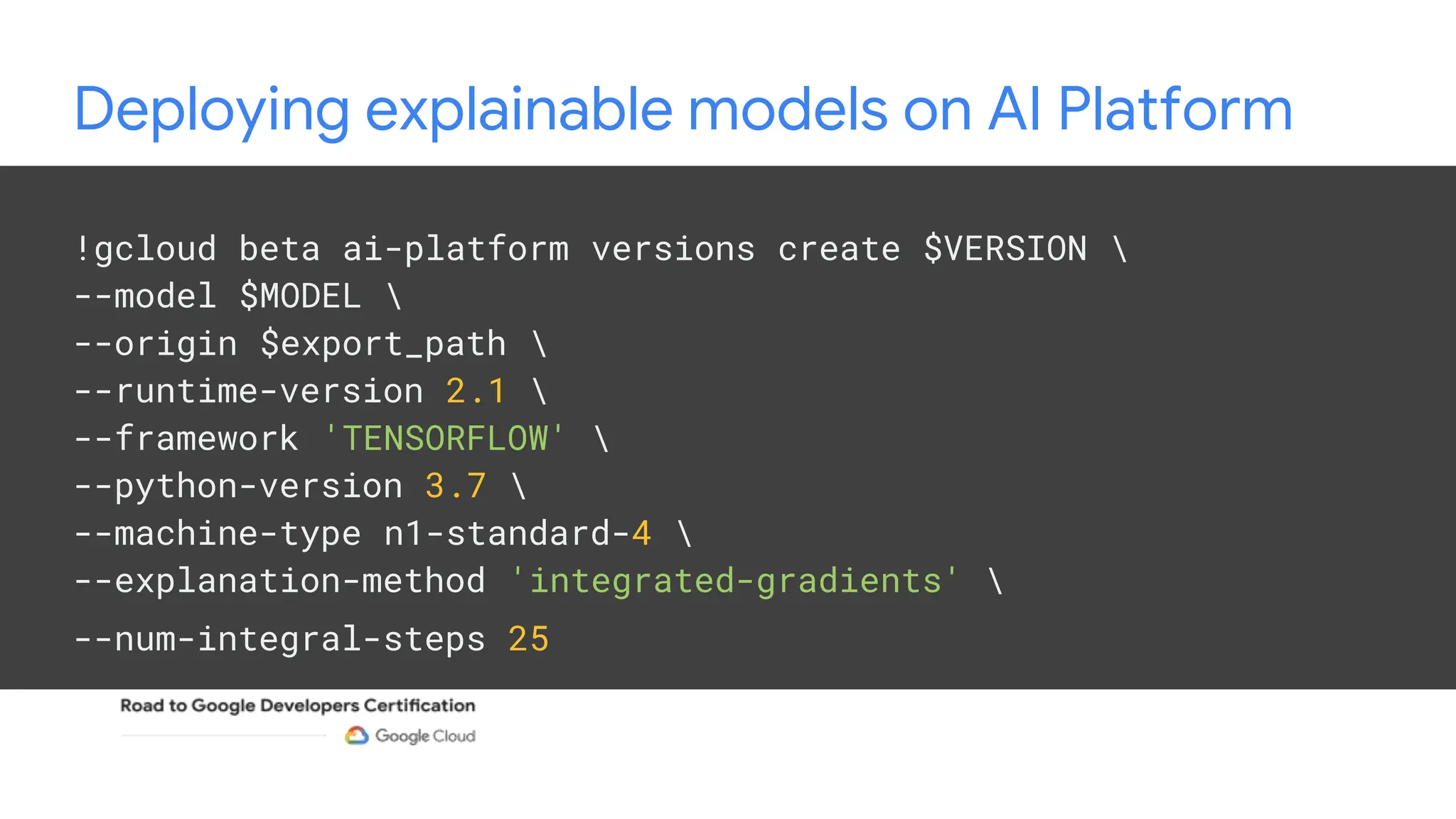 Deploying explainable models on AI Platform
!gcloud beta ai-platform versions create $VERSION 
--model $MODEL 
--origin $export_path 
--runtime-version 2.1 
--framework 'TENSORFLOW' 
--python-version 3.7 
--machine-type n1-standard-4 
--explanation-method 'integrated-gradients' 
--num-integral-steps 25
 