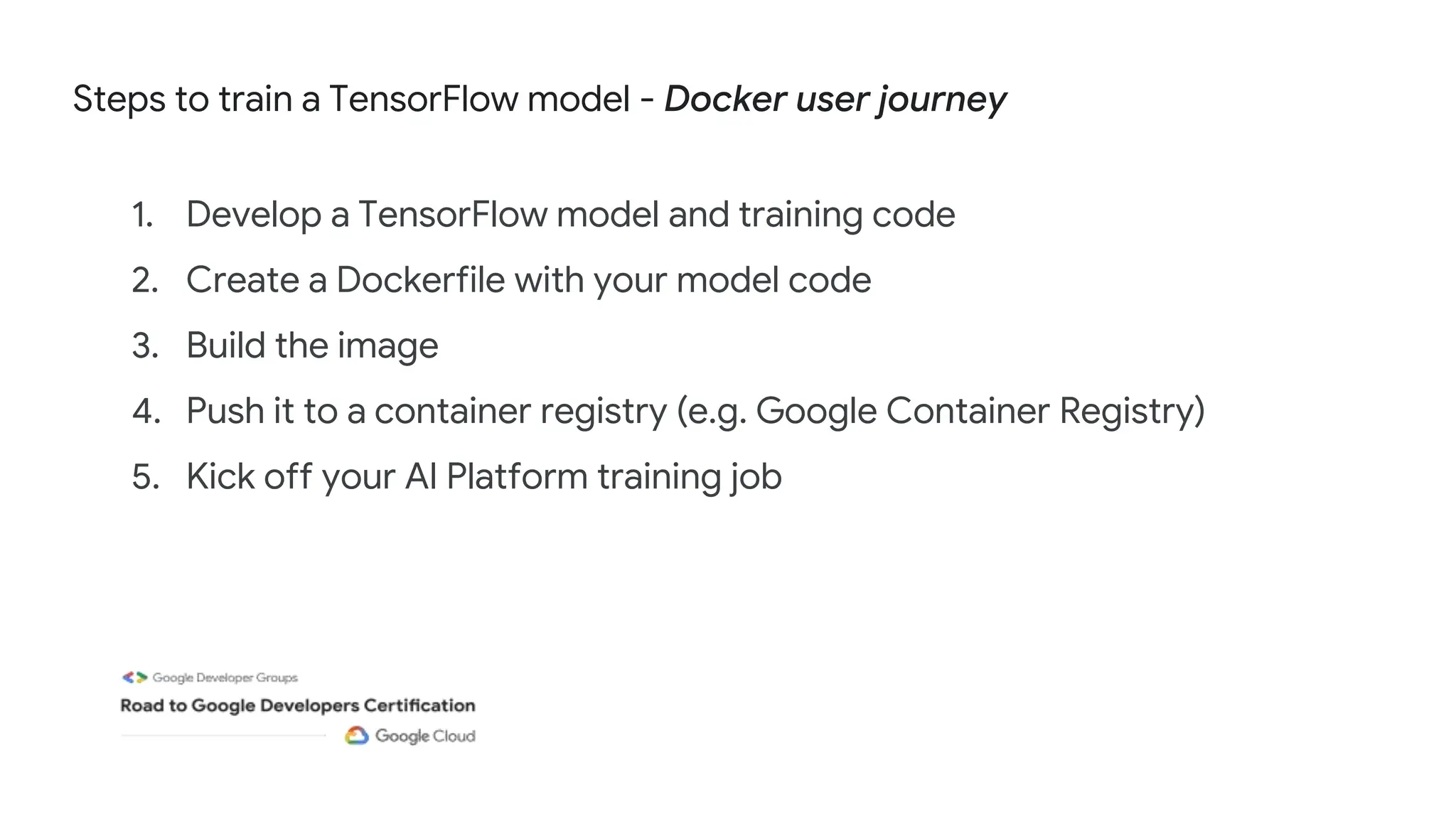 Steps to train a TensorFlow model - Docker user journey
1. Develop a TensorFlow model and training code
2. Create a Dockerfile with your model code
3. Build the image
4. Push it to a container registry (e.g. Google Container Registry)
5. Kick off your AI Platform training job
 
