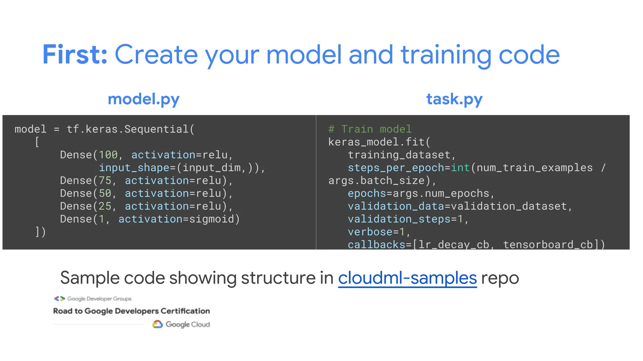 First: Create your model and training code
model = tf.keras.Sequential(
[
Dense(100, activation=relu,
input_shape=(input_dim,)),
Dense(75, activation=relu),
Dense(50, activation=relu),
Dense(25, activation=relu),
Dense(1, activation=sigmoid)
])
Sample code showing structure in cloudml-samples repo
# Train model
keras_model.fit(
training_dataset,
steps_per_epoch=int(num_train_examples /
args.batch_size),
epochs=args.num_epochs,
validation_data=validation_dataset,
validation_steps=1,
verbose=1,
callbacks=[lr_decay_cb, tensorboard_cb])
model.py task.py
 
