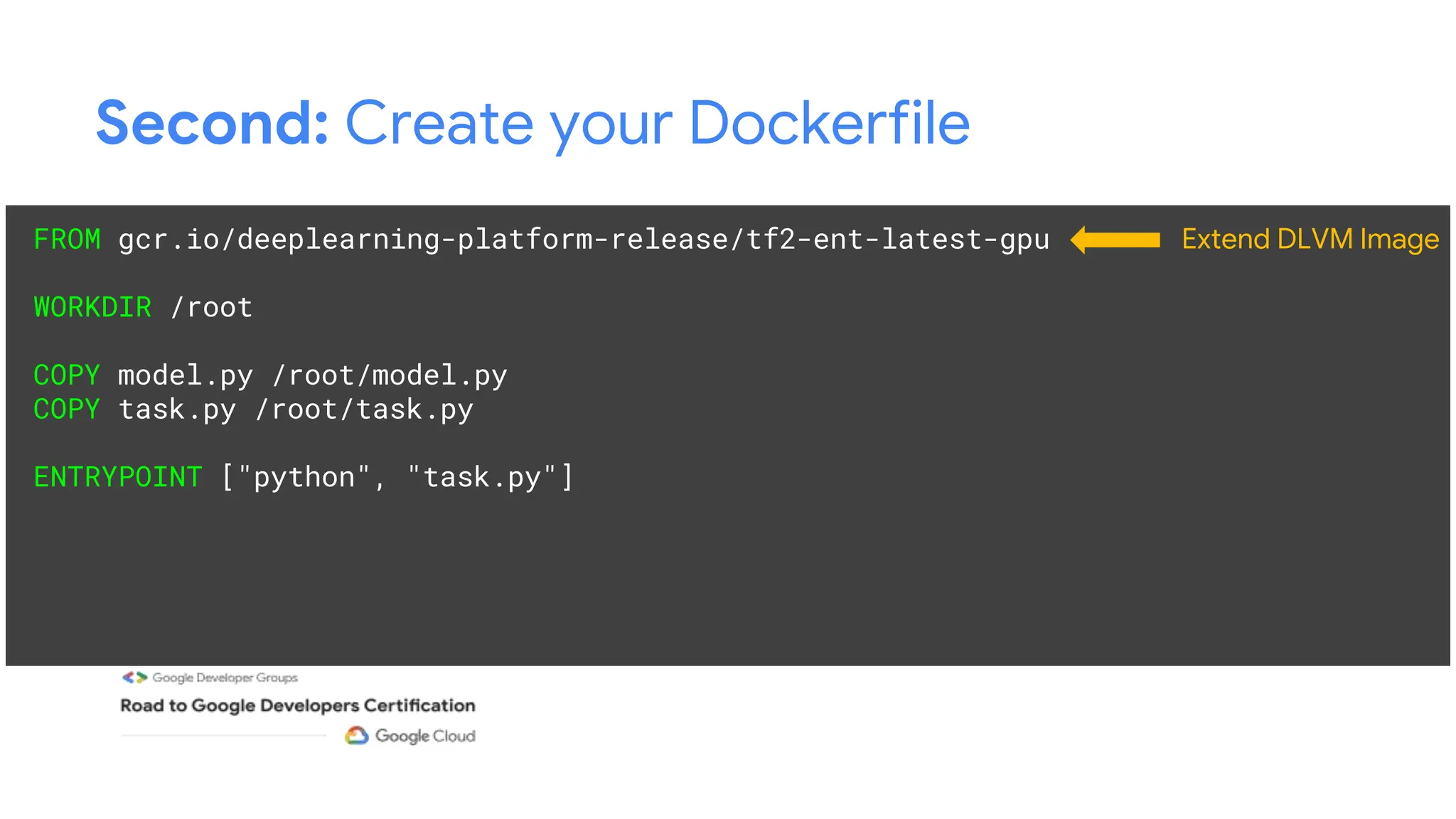 Second: Create your Dockerfile
FROM gcr.io/deeplearning-platform-release/tf2-ent-latest-gpu
WORKDIR /root
COPY model.py /root/model.py
COPY task.py /root/task.py
ENTRYPOINT ["python", "task.py"]
Extend DLVM Image
 