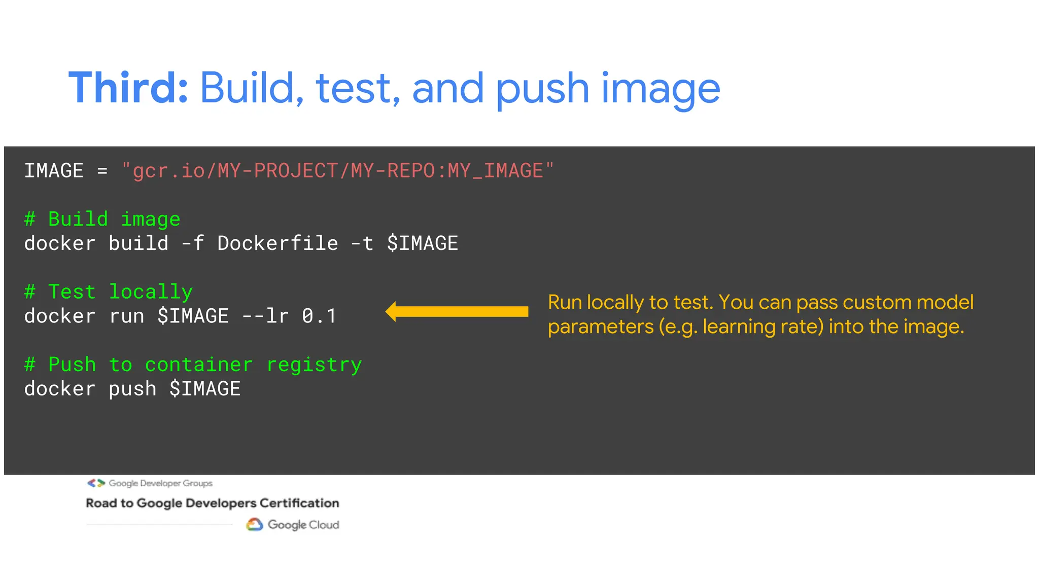 Third: Build, test, and push image
IMAGE = "gcr.io/MY-PROJECT/MY-REPO:MY_IMAGE"
# Build image
docker build -f Dockerfile -t $IMAGE
# Test locally
docker run $IMAGE --lr 0.1
# Push to container registry
docker push $IMAGE
Run locally to test. You can pass custom model
parameters (e.g. learning rate) into the image.
 