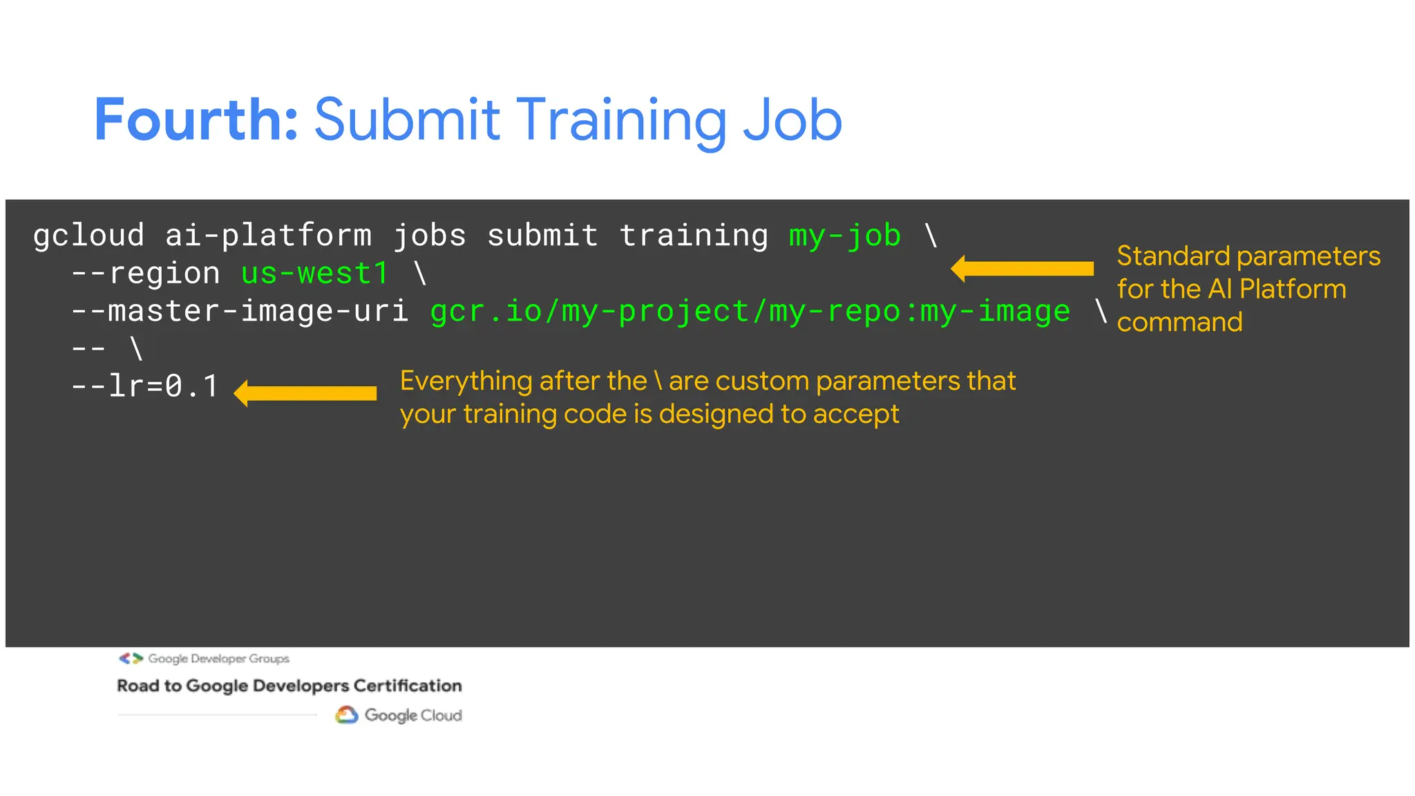 Fourth: Submit Training Job
gcloud ai-platform jobs submit training my-job 
--region us-west1 
--master-image-uri gcr.io/my-project/my-repo:my-image 
-- 
--lr=0.1
Standard parameters
for the AI Platform
command
Everything after the  are custom parameters that
your training code is designed to accept
 
