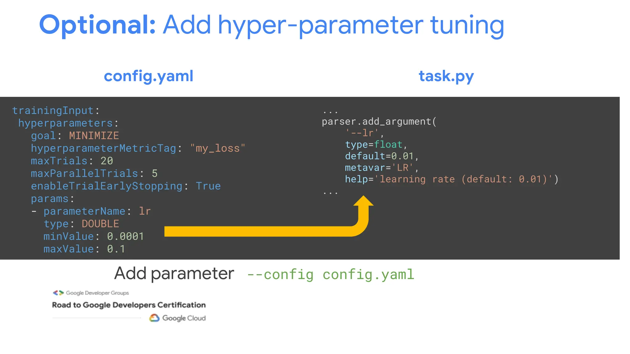 Optional: Add hyper-parameter tuning
trainingInput:
hyperparameters:
goal: MINIMIZE
hyperparameterMetricTag: "my_loss"
maxTrials: 20
maxParallelTrials: 5
enableTrialEarlyStopping: True
params:
- parameterName: lr
type: DOUBLE
minValue: 0.0001
maxValue: 0.1
Add parameter --config config.yaml to training job
...
parser.add_argument(
'--lr',
type=float,
default=0.01,
metavar='LR',
help='learning rate (default: 0.01)')
...
config.yaml task.py
 