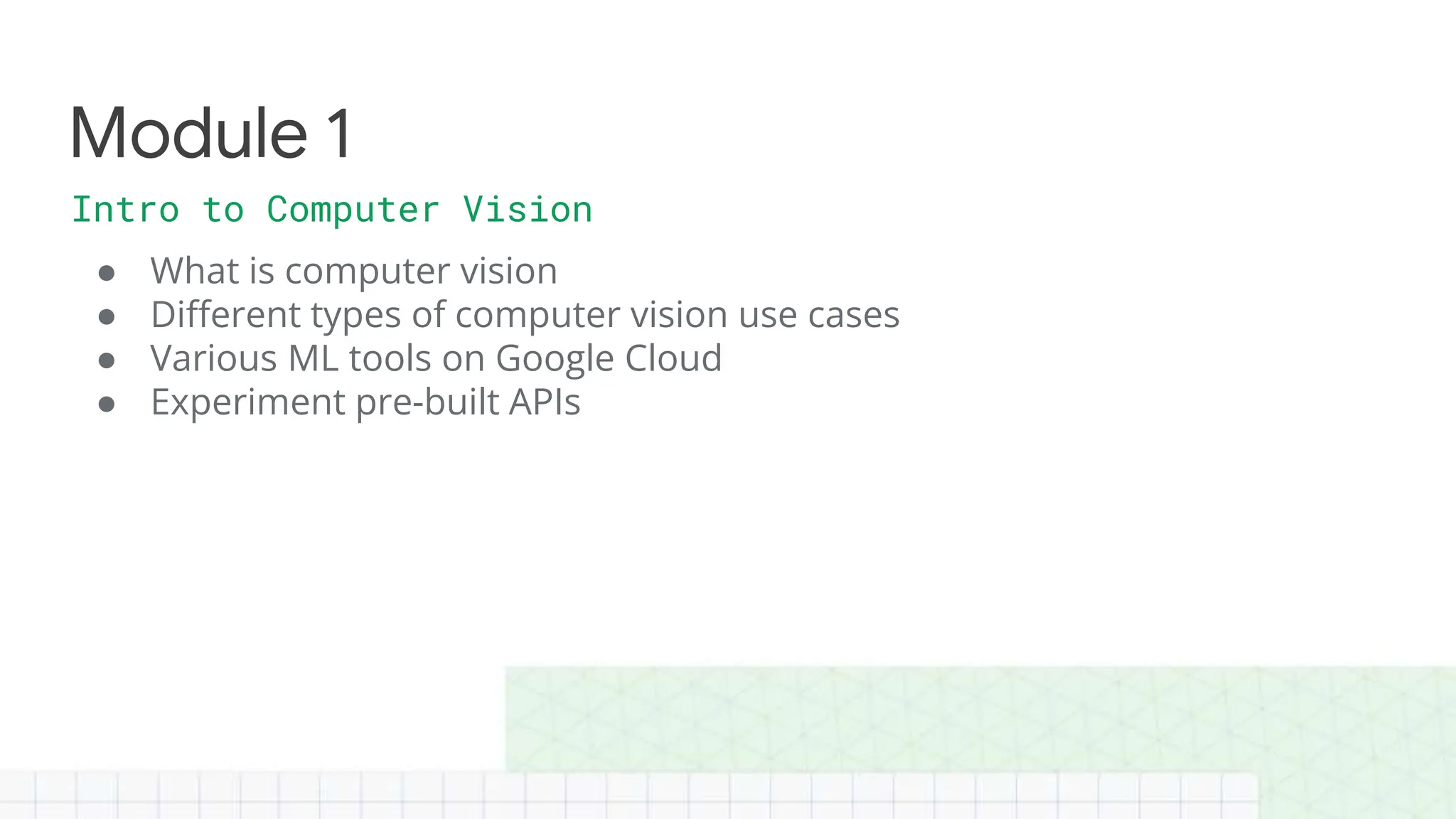 ● What is computer vision
● Different types of computer vision use cases
● Various ML tools on Google Cloud
● Experiment pre-built APIs
Intro to Computer Vision
Module 1
 