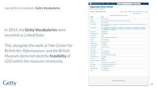 In 2014, the Getty Vocabularies were
launched as Linked Data.
This, alongside the work at Yale Center for
British Art, Rijksmuseum, and the British
Museum, demonstrated the feasibility of
LOD within the museum community.
12
Laying the Groundwork: Getty Vocabularies
 