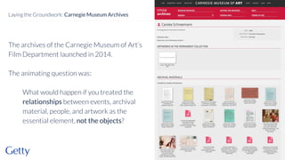 The archives of the Carnegie Museum of Art’s
Film Department launched in 2014.
The animating question was:
What would happen if you treated the
relationships between events, archival
material, people, and artwork as the
essential element, not the objects?
13
Laying the Groundwork: Carnegie Museum Archives
 