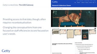 Providing access to that data, though, often
requires recontextualization:
Changing the conceptual lens from one
focused on staff efﬁciencies to one focused on
user’s needs.
35
Getty’s Linked Data: The LOD Gateway
 