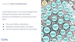 Linked Open Data is a set of technologies that
attempt to translate some of the best
practices of the Web for use with structured
data:
● The use of URLs as identiﬁers
● Networks of information, not tables
● Formal, shared standards for description
4
Introduction: What is Linked Open Data?
 