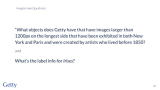 44
Imagine two Questions:
“What objects does Getty have that have images larger than
1200px on the longest side that have been exhibited in both New
York and Paris and were created by artists who lived before 1850?
and
What’s the label info for Irises?
 
