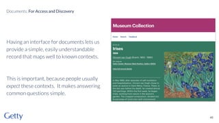 Having an interface for documents lets us
provide a simple, easily understandable
record that maps well to known contexts.
This is important, because people usually
expect these contexts. It makes answering
common questions simple.
46
Documents: For Access and Discovery
 