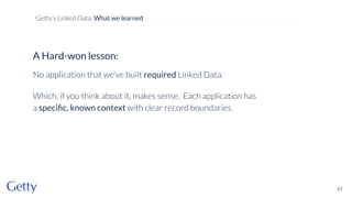 A Hard-won lesson:
No application that we’ve built required Linked Data.
Which, if you think about it, makes sense. Each application has
a speciﬁc, known context with clear record boundaries.
57
Getty’s Linked Data: What we learned
 