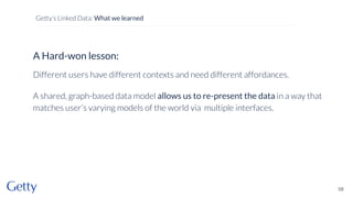 A Hard-won lesson:
Different users have different contexts and need different affordances.
A shared, graph-based data model allows us to re-present the data in a way that
matches user’s varying models of the world via multiple interfaces.
58
Getty’s Linked Data: What we learned
 