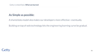 As Simple as possible:
A shared data model also makes our developers more effective—eventually.
Building on top of web technology lets the engineering learning curve be gradual.
59
Getty’s Linked Data: What we learned
 
