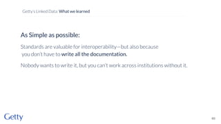 As Simple as possible:
Standards are valuable for interoperability—but also because
you don’t have to write all the documentation.
Nobody wants to write it, but you can’t work across institutions without it.
60
Getty’s Linked Data: What we learned
 