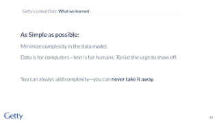 As Simple as possible:
Minimize complexity in the data model.
Data is for computers—text is for humans. Resist the urge to show off.
You can always add complexity—you can never take it away.
61
Getty’s Linked Data: What we learned
 