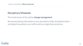 Disciplinary Misdeeds:
The hardest part of this will be change management.
Recontextualizing information across boundaries hides disciplinary labor—
and digital innovations can conﬂict with pre-digital best practices.
62
Getty’s Linked Data: What we learned
 