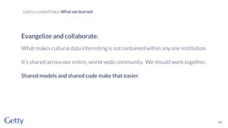 Evangelize and collaborate.
What makes cultural data interesting is not contained within any one institution.
It’s shared across our entire, world-wide community. We should work together.
Shared models and shared code make that easier.
63
Getty’s Linked Data: What we learned
 