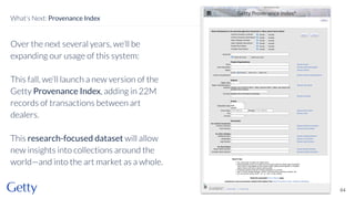 Over the next several years, we’ll be
expanding our usage of this system:
This fall, we’ll launch a new version of the
Getty Provenance Index, adding in 22M
records of transactions between art
dealers.
This research-focused dataset will allow
new insights into collections around the
world—and into the art market as a whole.
64
What’s Next: Provenance Index
 