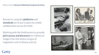 And we’re using the platforms and
standards we’ve put in place to enable
collaboration across the ﬁeld:
Working with the Smithsonian to provide
joint access and discovery for millions of
images from the photo morgue of
magazines such as Ebony and Jet.
66
What’s Next: Johnson Publishing Company Archives
 