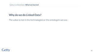 Why do we do Linked Data?
The value is not in the technologies or the ontologies we use.
67
Getty’s Linked Data: What we learned
 