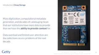 Mass digitization, computational metadata
generation, and decades of catalouging mean
that our institutions have more data to provide
than we have the ability to provide context for.
Data overload and limited user attention are
the collections access problems of the next
decade.
7
Introduction: Cheap Storage
By User5515 - Own work, CC BY 3.0,
https://commons.wikimedia.org/w/index.php?curid=114332790
 