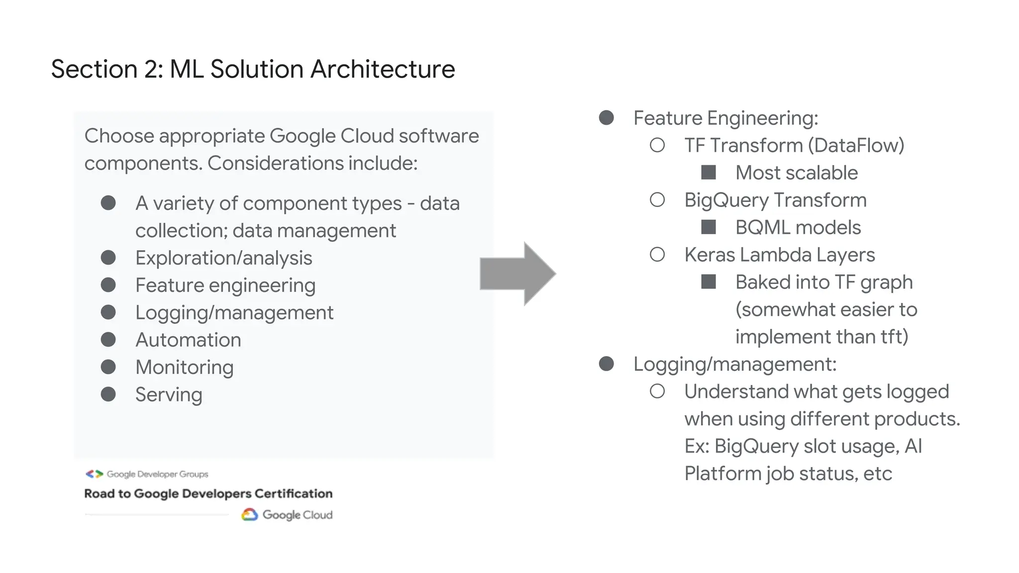 Section 2: ML Solution Architecture
Choose appropriate Google Cloud software
components. Considerations include:
● A variety of component types - data
collection; data management
● Exploration/analysis
● Feature engineering
● Logging/management
● Automation
● Monitoring
● Serving
● Feature Engineering:
○ TF Transform (DataFlow)
■ Most scalable
○ BigQuery Transform
■ BQML models
○ Keras Lambda Layers
■ Baked into TF graph
(somewhat easier to
implement than tft)
● Logging/management:
○ Understand what gets logged
when using different products.
Ex: BigQuery slot usage, AI
Platform job status, etc
 