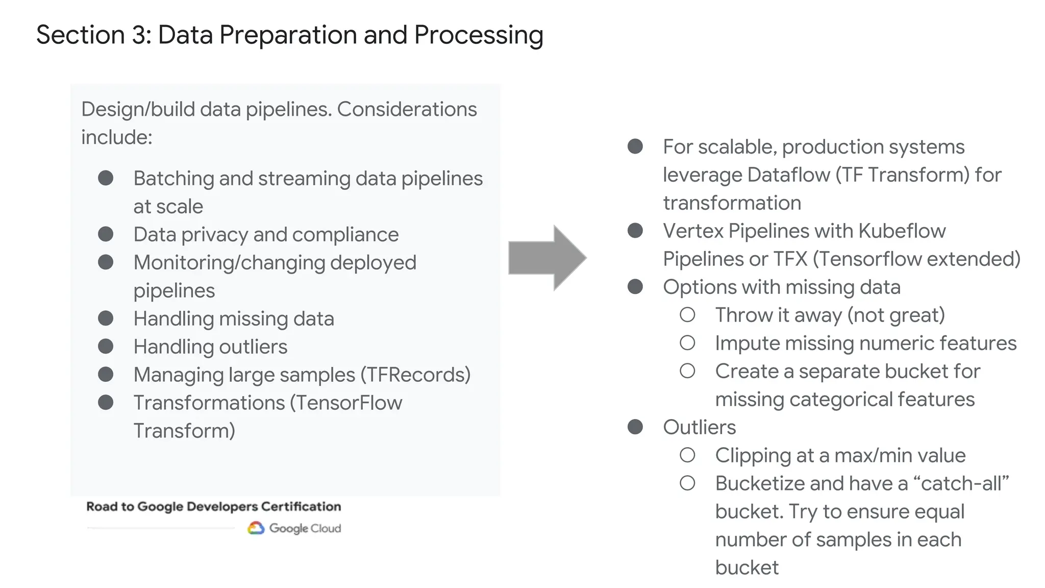 Section 3: Data Preparation and Processing
Design/build data pipelines. Considerations
include:
● Batching and streaming data pipelines
at scale
● Data privacy and compliance
● Monitoring/changing deployed
pipelines
● Handling missing data
● Handling outliers
● Managing large samples (TFRecords)
● Transformations (TensorFlow
Transform)
● For scalable, production systems
leverage Dataflow (TF Transform) for
transformation
● Vertex Pipelines with Kubeflow
Pipelines or TFX (Tensorflow extended)
● Options with missing data
○ Throw it away (not great)
○ Impute missing numeric features
○ Create a separate bucket for
missing categorical features
● Outliers
○ Clipping at a max/min value
○ Bucketize and have a “catch-all”
bucket. Try to ensure equal
number of samples in each
bucket
 