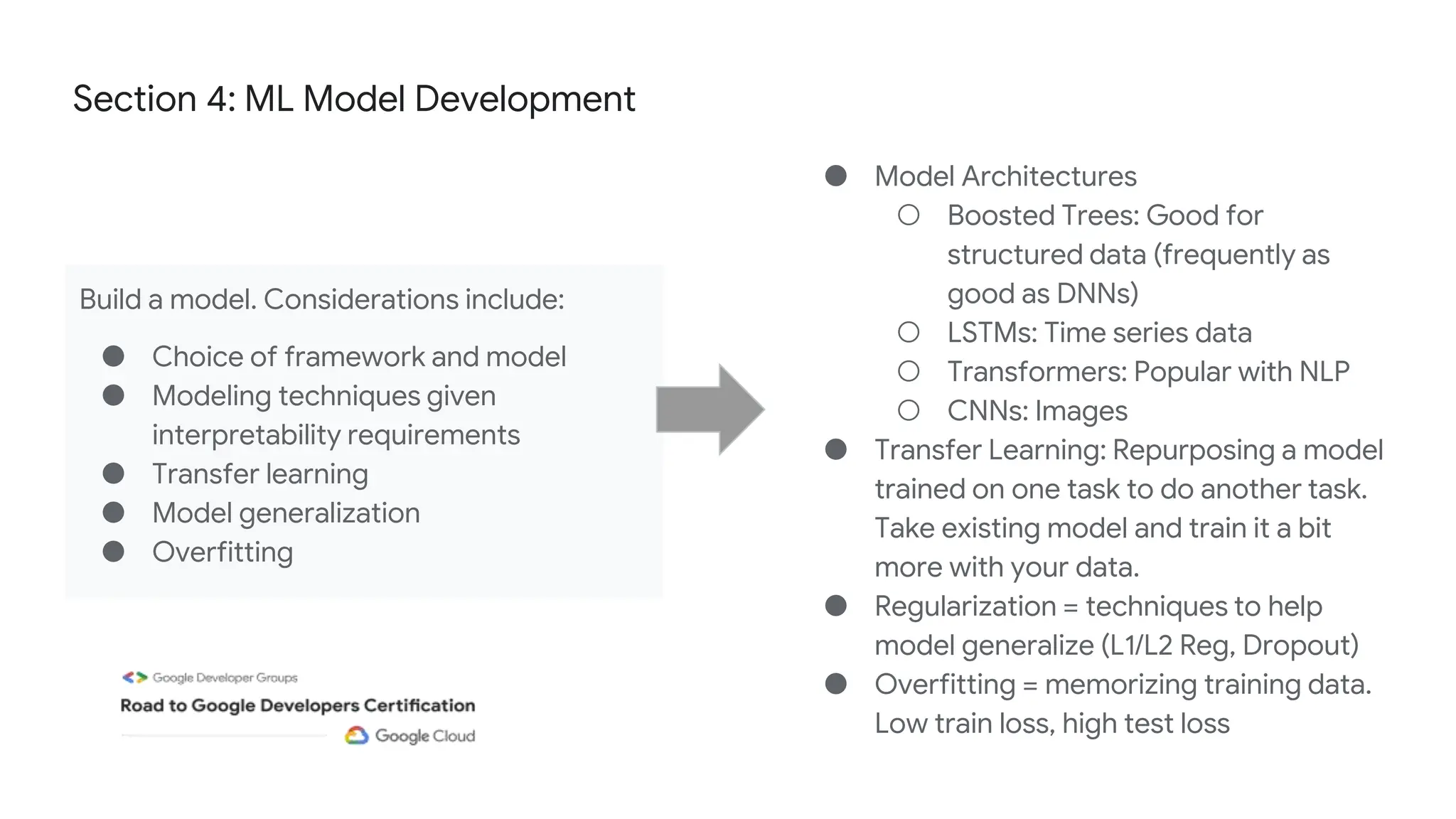 Section 4: ML Model Development
Build a model. Considerations include:
● Choice of framework and model
● Modeling techniques given
interpretability requirements
● Transfer learning
● Model generalization
● Overfitting
● Model Architectures
○ Boosted Trees: Good for
structured data (frequently as
good as DNNs)
○ LSTMs: Time series data
○ Transformers: Popular with NLP
○ CNNs: Images
● Transfer Learning: Repurposing a model
trained on one task to do another task.
Take existing model and train it a bit
more with your data.
● Regularization = techniques to help
model generalize (L1/L2 Reg, Dropout)
● Overfitting = memorizing training data.
Low train loss, high test loss
 