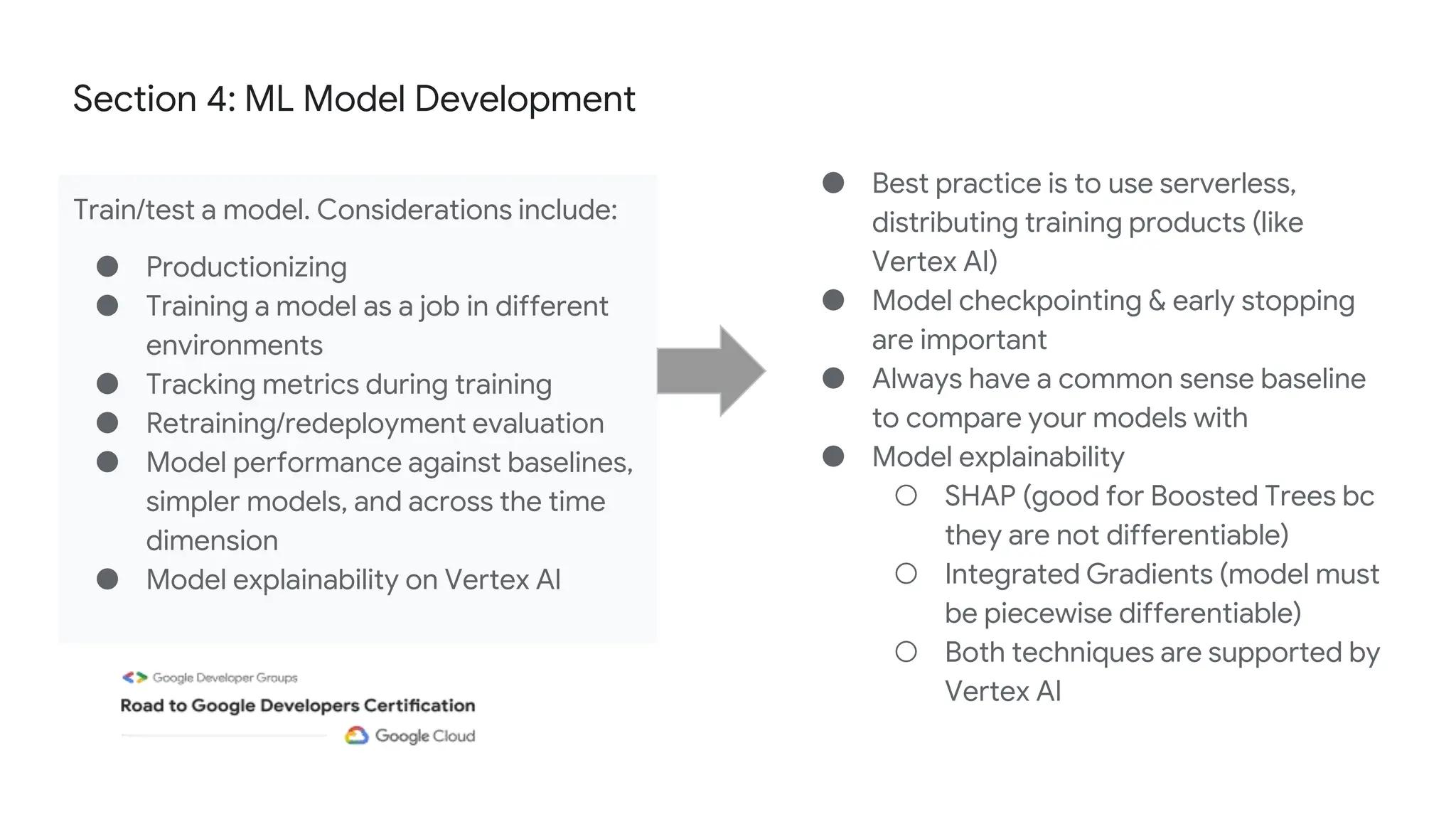 Section 4: ML Model Development
Train/test a model. Considerations include:
● Productionizing
● Training a model as a job in different
environments
● Tracking metrics during training
● Retraining/redeployment evaluation
● Model performance against baselines,
simpler models, and across the time
dimension
● Model explainability on Vertex AI
● Best practice is to use serverless,
distributing training products (like
Vertex AI)
● Model checkpointing & early stopping
are important
● Always have a common sense baseline
to compare your models with
● Model explainability
○ SHAP (good for Boosted Trees bc
they are not differentiable)
○ Integrated Gradients (model must
be piecewise differentiable)
○ Both techniques are supported by
Vertex AI
 