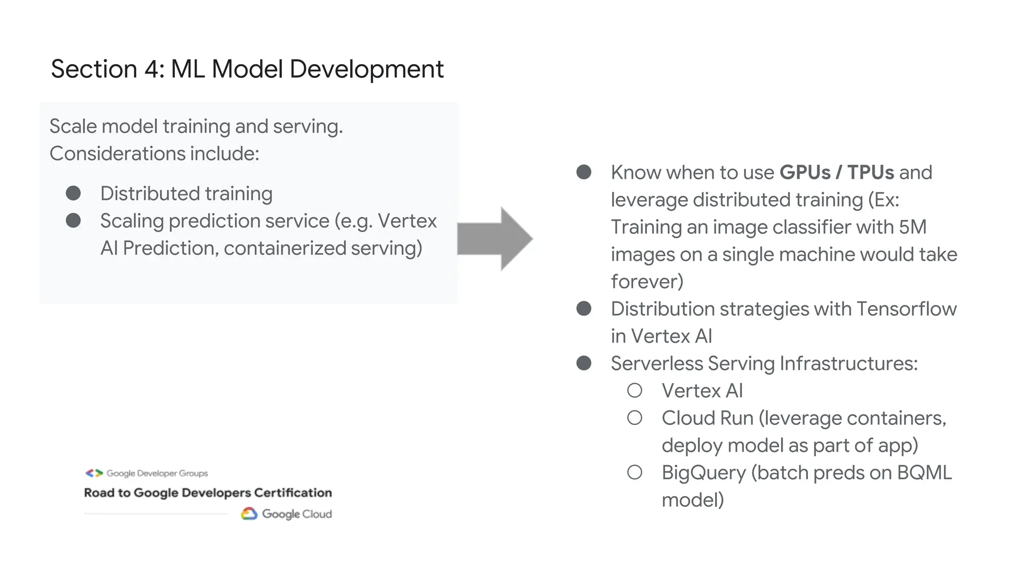 Section 4: ML Model Development
Scale model training and serving.
Considerations include:
● Distributed training
● Scaling prediction service (e.g. Vertex
AI Prediction, containerized serving)
● Know when to use GPUs / TPUs and
leverage distributed training (Ex:
Training an image classifier with 5M
images on a single machine would take
forever)
● Distribution strategies with Tensorflow
in Vertex AI
● Serverless Serving Infrastructures:
○ Vertex AI
○ Cloud Run (leverage containers,
deploy model as part of app)
○ BigQuery (batch preds on BQML
model)
 