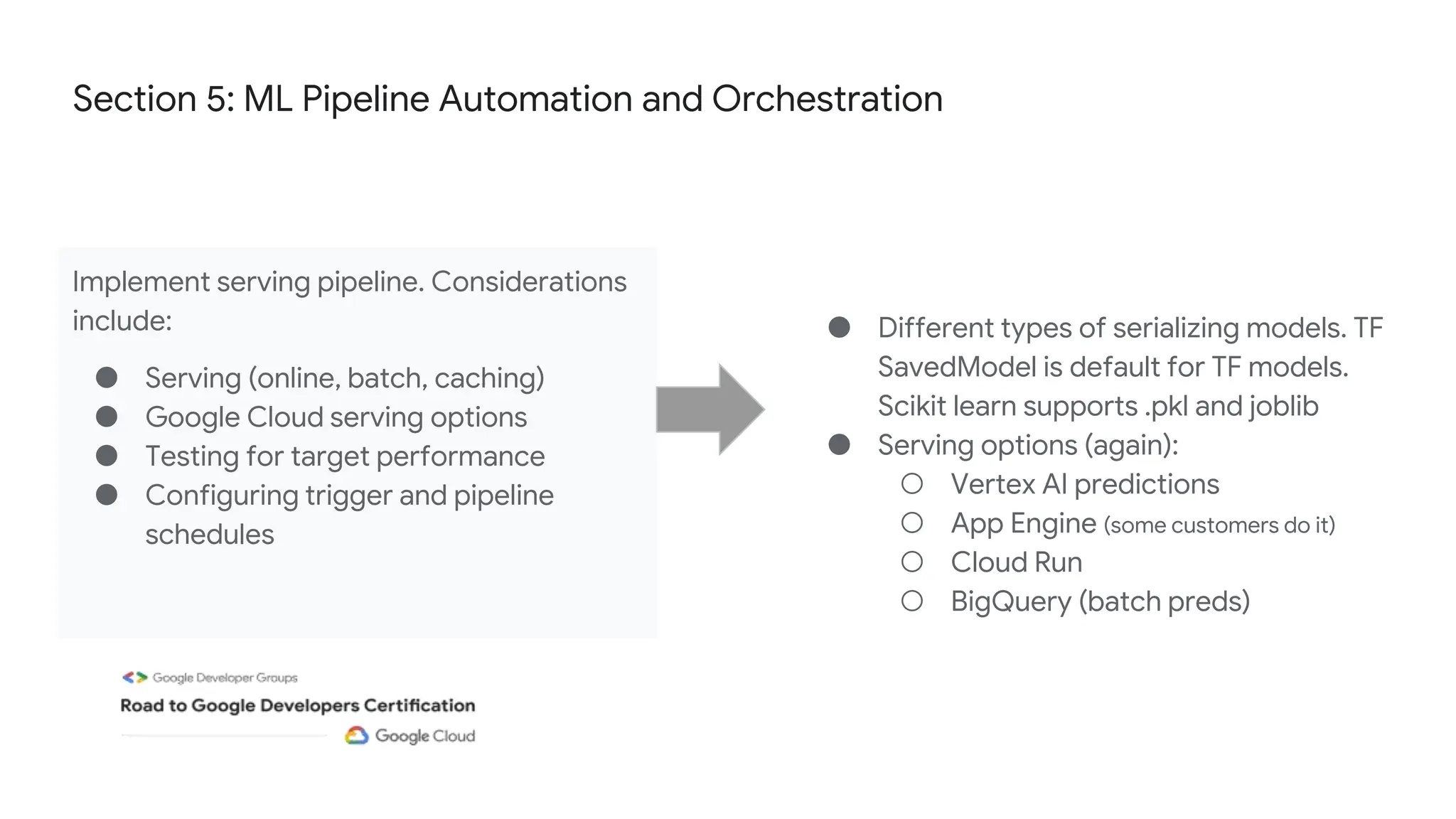 Section 5: ML Pipeline Automation and Orchestration
Implement serving pipeline. Considerations
include:
● Serving (online, batch, caching)
● Google Cloud serving options
● Testing for target performance
● Configuring trigger and pipeline
schedules
● Different types of serializing models. TF
SavedModel is default for TF models.
Scikit learn supports .pkl and joblib
● Serving options (again):
○ Vertex AI predictions
○ App Engine (some customers do it)
○ Cloud Run
○ BigQuery (batch preds)
 