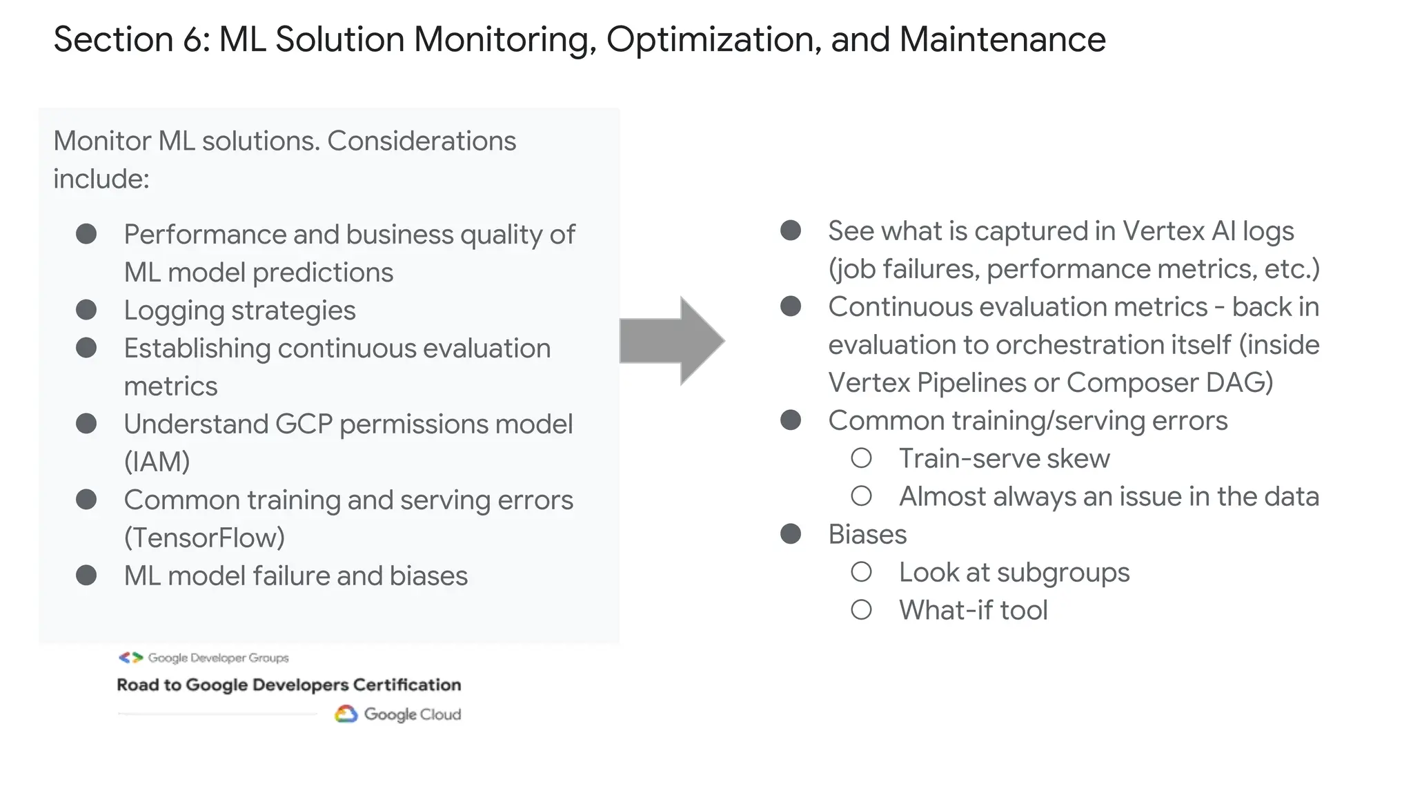 Section 6: ML Solution Monitoring, Optimization, and Maintenance
Monitor ML solutions. Considerations
include:
● Performance and business quality of
ML model predictions
● Logging strategies
● Establishing continuous evaluation
metrics
● Understand GCP permissions model
(IAM)
● Common training and serving errors
(TensorFlow)
● ML model failure and biases
● See what is captured in Vertex AI logs
(job failures, performance metrics, etc.)
● Continuous evaluation metrics - back in
evaluation to orchestration itself (inside
Vertex Pipelines or Composer DAG)
● Common training/serving errors
○ Train-serve skew
○ Almost always an issue in the data
● Biases
○ Look at subgroups
○ What-if tool
 